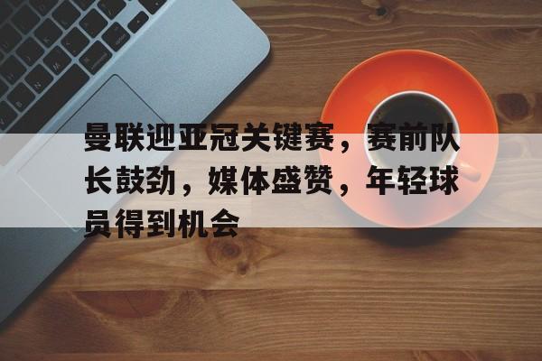 关于曼联迎亚冠关键赛，赛前队长鼓劲，媒体盛赞，年轻球员得到机会的信息