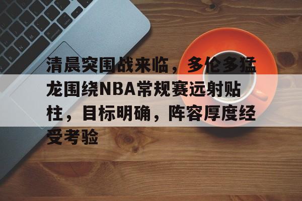 开元棋牌官方网站-清晨突围战来临，多伦多猛龙围绕NBA常规赛远射贴柱，目标明确，阵容厚度经受考验的简单介绍